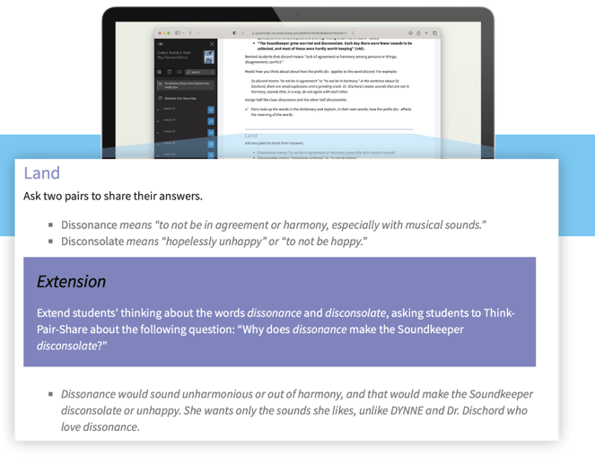 In the grade 5 example the callout says "Wit & Wisdom provides options for Expression & Communication by building fluencies with graduated levels of support. (UDL Checkpoint 5.3)." The "Land" portion of the excerpt says "Ask two pairs to share their answers" to the following questions: "Dissonance means "to not be in agreement or harmony, especially with musical sounds" and "Disconsolate means "hopelessly unhappy" or "to not be happy"." The "Extension" portion explains to "expand students' thinking about the words dissonance and disconsolate, asking students to Think-Pair-Share about the following question: "Why does dissonance make the SoundKeeper disconsolate?"" And the excerpt finishes by saying "Dissonance would sound unharmonious or out of harmony, and that would make the Soundkeeper disconsolate or unhappy. She wants only the sounds she likes, unlike DYNNE and Dr. Dischard who love dissonance". 
