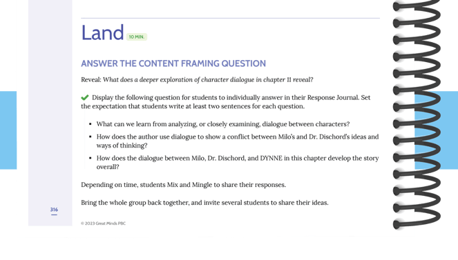 An highlight from a Grade 5 Land Section, with the following section: The "Land" portion of the excerpt says "Answer the Content Framing Question" and "Reveal: What does a deeper exploration of character dialogue in chapter 11 reveal?" The body of the excerpt says "Display the following question for students to individually answer in their Response Journals. Set the expectation that students write at least two sentences for each question." The first question are "What can we learn from analyzing, or closely examining, dialogue between characters?" The second question states, "How does the author use dialogue to show a conflict between Milo's and Dr. Dischord’s ideas and ways of thinking?" The third question states "How does the dialogue between Milo, Dr. Dischord, and DYNNE in this chapter develop the story overall?"  Depending on time, students Mix and Mingle to share their responses.